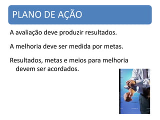PLANO DE AÇÃO
A avaliação deve produzir resultados.
A melhoria deve ser medida por metas.
Resultados, metas e meios para melhoria
  devem ser acordados.
 