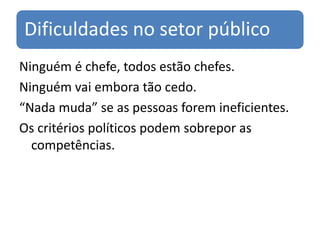 Dificuldades no setor público
Ninguém é chefe, todos estão chefes.
Ninguém vai embora tão cedo.
“Nada muda” se as pessoas forem ineficientes.
Os critérios políticos podem sobrepor as
  competências.
 