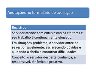 Anotações no formulário de avaliação


  Registros
  Servidor atende com entusiasmo os eleitores e
  seu trabalho é continuamente elogiado.
  Em situações-problema, o servidor antecipou-
  se responsavelmente, esclarecendo dúvidas e
  ajudando a chefia a contornar dificuldades.
  Conceito: o servidor desperta confiança, é
  responsável, dinâmico e proativo.
 