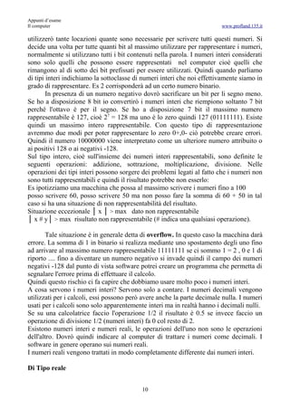 Appunti d’esame
Il computer                                                              www.profland.135.it

utilizzerò tante locazioni quante sono necessarie per scrivere tutti questi numeri. Si
decide una volta per tutte quanti bit al massimo utilizzare per rappresentare i numeri,
normalmente si utilizzano tutti i bit contenuti nella parola. I numeri interi considerati
sono solo quelli che possono essere rappresentati nel computer cioè quelli che
rimangono al di sotto dei bit prefissati per essere utilizzati. Quindi quando parliamo
di tipi interi indichiamo la sottoclasse di numeri interi che noi effettivamente siamo in
grado di rappresentare. Es 2 corrisponderà ad un certo numero binario.
        In presenza di un numero negativo dovrò sacrificare un bit per li segno meno.
Se ho a disposizione 8 bit io convertirò i numeri interi che riempiono soltanto 7 bit
perché l'ottavo è per il segno. Se ho a disposizione 7 bit il massimo numero
rappresentabile è 127, cioè 27 = 128 ma uno è lo zero quindi 127 (01111111). Esiste
quindi un massimo intero rappresentabile. Con questo tipo di rappresentazione
avremmo due modi per poter rappresentare lo zero 0+,0- ciò potrebbe creare errori.
Quindi il numero 10000000 viene interpretato come un ulteriore numero attribuito o
ai positivi 128 o ai negativi -128.
Sul tipo intero, cioè sull'insieme dei numeri interi rappresentabili, sono definite le
seguenti operazioni: addizione, sottrazione, moltiplicazione, divisione. Nelle
operazioni dei tipi interi possono sorgere dei problemi legati al fatto che i numeri non
sono tutti rappresentabili e quindi il risultato potrebbe non esserlo:
Es ipotizziamo una macchina che possa al massimo scrivere i numeri fino a 100
posso scrivere 60, posso scrivere 50 ma non posso fare la somma di 60 + 50 in tal
caso si ha una situazione di non rappresentabilità del risultato.
Situazione eccezionale │ x │ > max dato non rappresentabile
│ x # y│ > max risultato non rappresentabile (# indica una qualsiasi operazione).

       Tale situazione è in generale detta di overflow. In questo caso la macchina darà
errore. La somma di 1 in binario si realizza mediante uno spostamento degli uno fino
ad arrivare al massimo numero rappresentabile 11111111 se ci sommo 1 = 2 , 0 e 1 di
riporto .... fino a diventare un numero negativo si invade quindi il campo dei numeri
negativi -128 dal punto di vista software potrei creare un programma che permetta di
segnalare l'errore prima di effettuare il calcolo.
Quindi questo rischio ci fa capire che dobbiamo usare molto poco i numeri interi.
A cosa servono i numeri interi? Servono solo a contare. I numeri decimali vengono
utilizzati per i calcoli, essi possono però avere anche la parte decimale nulla. I numeri
usati per i calcoli sono solo apparentemente interi ma in realtà hanno i decimali nulli.
Se su una calcolatrice faccio l'operazione 1/2 il risultato è 0.5 se invece faccio un
operazione di divisione 1/2 (numeri interi) fa 0 col resto di 2.
Esistono numeri interi e numeri reali, le operazioni dell'uno non sono le operazioni
dell'altro. Dovrò quindi indicare al computer di trattare i numeri come decimali. I
software in genere operano sui numeri reali.
I numeri reali vengono trattati in modo completamente differente dai numeri interi.

Di Tipo reale


                                           10
 