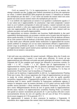 Appunti d’esame
Il computer                                                             www.profland.135.it

       Cos'è un numero? Es. 2 è la rappresentazione in valore di un numero che
ottengo contando uno due. I valori sono simboli concatenati tra di loro che esprimono
un valore. I simboli identificano delle proprietà dei numeri 1/2 identifica un simbolo
che moltiplicato per due darà 1, il suo valore nel mondo dei numeri interi non esiste
perché non esiste nessun numero intero che moltiplicato per due da 1.
  2 è un simbolo che rappresenta un numero il cui quadrato è esattamente uguale a 2
il, suo valore non è rappresentabile. In conclusione i tipo reale comprende i numeri
interi in cui il simbolo corrisponde al valore del numero, i numeri razionali che sono
espressi da simboli a volte sono rappresentabili ma altre no, i numeri irrazionali non
sono mai rappresentabili. Il tipo reale non considera quindi tutti i numeri reali ma
soltanto una parte cioè quella rappresentabile.
Per rappresentare un numero considero una locazione Suddividendola in due parti
separandole ideologicamente con un punto a sinistra scrivo la parte inter del numero a
destra quella decimale 11110.00111 avrò un certo numero di bit da dedicare all'intero
ed un certo numero di bit da dedicare al decimale. Questa idea di rappresentazione è
un idea molto poco efficiente perché limita moltissimo la rappresentatività occorre
quindi cambiare la strategia con cui noi siamo tipicamente abituati a rappresentare i
numeri sorge un problema di spazio. Ci chiediamo se esiste un metodo matematico
per rappresentare meglio questi numeri posso esprimere numero es. 30 milioni come
prodotto tra un numero e una potenza.


I tipi reali sono una sottoclasse dei numeri razionali. Abbiamo detto che il modo con
cui noi rappresentiamo i numeri è un modo poco efficiente. Si ricorre ad una
rappresentazione più efficiente scrivendo una parte principale del numero e indicando
l'esponete del 10 che completa quel numero per allinearlo in posizione corretta. Es
1mld = 1 x 109 ; 1/1mld = 1 x 10-9. Questo tipo di rappresentazione è la
rappresentazione floating point (pag 98). In generale qualunque numero può essere
rappresentato in questo modo: X = f x e dove: f è la mantissa, è la base di
numerazione 10 per l'uomo 2 per la macchina, e è l'esponente.
In alcuni casi la mantissa è rappresentabile in altri no. La rappresentazione Floating
Point non è unica. Ma è invece opportuno che il tipo di rappresentazione sia univoco
in modo da evitare ambiguità. Si sceglie quindi un sola tra quelle possibili
(scientifica, ingegneristica). L'ingegneristica prende il numero ne guarda le cifre e le
trasforma tutte in intero, quella scientifica fa l'operazione esattamente opposta il
numero lo interpreta come un numero decimale es 0.35 potrei scrivere anche 0.035
sarebbe ancora decimale e allora mettiamo un'ulteriore limitazione: la prima cifra
deve essere obbligatoriamente diversa da zero in questo modo la rappresentazione
diventa unica. Questa è la rappresentazione scientifica Floating Point. La mantissa
sarà quindi un numero sicuramente più piccolo di 1 e poi la prima cifra deve essere
necessariamente diversa da zero ciò significa che nel caso di base 10 la mantissa
dovrà essere maggiore di 1/10 in generale 1/ f 1.
Per rappresentare il numero io devo conoscere la mantissa e l'esponente. Il
calcolatore deve rappresentare due numeri interi trasformandoli in base binaria. (pag
                                          11
 