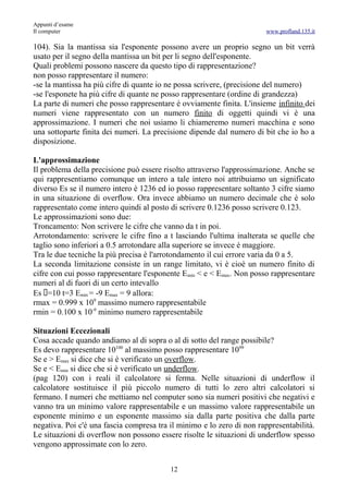 Appunti d’esame
Il computer                                                            www.profland.135.it

104). Sia la mantissa sia l'esponente possono avere un proprio segno un bit verrà
usato per il segno della mantissa un bit per li segno dell'esponente.
Quali problemi possono nascere da questo tipo di rappresentazione?
non posso rappresentare il numero:
-se la mantissa ha più cifre di quante io ne possa scrivere, (precisione del numero)
-se l'esponete ha più cifre di quante ne posso rappresentare (ordine di grandezza)
La parte di numeri che posso rappresentare è ovviamente finita. L'insieme infinito dei
numeri viene rappresentato con un numero finito di oggetti quindi vi è una
approssimazione. I numeri che noi usiamo li chiameremo numeri macchina e sono
una sottoparte finita dei numeri. La precisione dipende dal numero di bit che io ho a
disposizione.

L'approssimazione
Il problema della precisione può essere risolto attraverso l'approssimazione. Anche se
qui rappresentiamo comunque un intero a tale intero noi attribuiamo un significato
diverso Es se il numero intero è 1236 ed io posso rappresentare soltanto 3 cifre siamo
in una situazione di overflow. Ora invece abbiamo un numero decimale che è solo
rappresentato come intero quindi al posto di scrivere 0.1236 posso scrivere 0.123.
Le approssimazioni sono due:
Troncamento: Non scrivere le cifre che vanno da t in poi.
Arrotondamento: scrivere le cifre fino a t lasciando l'ultima inalterata se quelle che
taglio sono inferiori a 0.5 arrotondare alla superiore se invece è maggiore.
Tra le due tecniche la più precisa è l'arrotondamento il cui errore varia da 0 a 5.
La seconda limitazione consiste in un range limitato, vi è cioè un numero finito di
cifre con cui posso rappresentare l'esponente E min < e < Emax. Non posso rappresentare
numeri al di fuori di un certo intevallo
Es =10 t=3 Emin = -9 Emax = 9 allora:
rmax = 0.999 x 109 massimo numero rappresentabile
rmin = 0.100 x 10-9 minimo numero rappresentabile

Situazioni Eccezionali
Cosa accade quando andiamo al di sopra o al di sotto del range possibile?
Es devo rappresentare 10100 al massimo posso rappresentare 1099
Se e > Emax si dice che si è verificato un overflow.
Se e < Emin si dice che si è verificato un underflow.
(pag 120) con i reali il calcolatore si ferma. Nelle situazioni di underflow il
calcolatore sostituisce il più piccolo numero di tutti lo zero altri calcolatori si
fermano. I numeri che mettiamo nel computer sono sia numeri positivi che negativi e
vanno tra un minimo valore rappresentabile e un massimo valore rappresentabile un
esponente minimo e un esponente massimo sia dalla parte positiva che dalla parte
negativa. Poi c'è una fascia compresa tra il minimo e lo zero di non rappresentabilità.
Le situazioni di overflow non possono essere risolte le situazioni di underflow spesso
vengono approssimate con lo zero.


                                          12
 