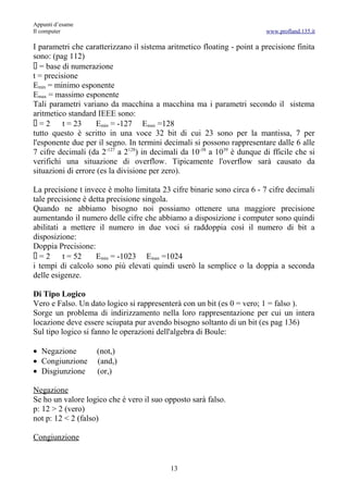 Appunti d’esame
Il computer                                                              www.profland.135.it

I parametri che caratterizzano il sistema aritmetico floating - point a precisione finita
sono: (pag 112)
 = base di numerazione
t = precisione
Emin = minimo esponente
Emax = massimo esponente
Tali parametri variano da macchina a macchina ma i parametri secondo il sistema
aritmetico standard IEEE sono:
=2       t = 23    Emin = -127 Emax =128
tutto questo è scritto in una voce 32 bit di cui 23 sono per la mantissa, 7 per
l'esponente due per il segno. In termini decimali si possono rappresentare dalle 6 alle
7 cifre decimali (da 2-127 a 2128) in decimali da 10-38 a 1039 è dunque di fficile che si
verifichi una situazione di overflow. Tipicamente l'overflow sarà causato da
situazioni di errore (es la divisione per zero).

La precisione t invece è molto limitata 23 cifre binarie sono circa 6 - 7 cifre decimali
tale precisione è detta precisione singola.
Quando ne abbiamo bisogno noi possiamo ottenere una maggiore precisione
aumentando il numero delle cifre che abbiamo a disposizione i computer sono quindi
abilitati a mettere il numero in due voci si raddoppia così il numero di bit a
disposizione:
Doppia Precisione:
=2       t = 52    Emin = -1023 Emax =1024
i tempi di calcolo sono più elevati quindi userò la semplice o la doppia a seconda
delle esigenze.

Di Tipo Logico
Vero e Falso. Un dato logico si rappresenterà con un bit (es 0 = vero; 1 = falso ).
Sorge un problema di indirizzamento nella loro rappresentazione per cui un intera
locazione deve essere sciupata pur avendo bisogno soltanto di un bit (es pag 136)
Sul tipo logico si fanno le operazioni dell'algebra di Boule:

• Negazione         (not,)
• Congiunzione      (and,)
• Disgiunzione      (or,)

Negazione
Se ho un valore logico che è vero il suo opposto sarà falso.
p: 12 > 2 (vero)
not p: 12 < 2 (falso)

Congiunzione


                                           13
 