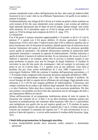 Appunti d’esame
Il computer                                                               www.profland.135.it

saranno interpretati come codice dell'operazione da fare, altri come gli indirizzi delle
locazioni in cui ci sono i dati su cui effettuare l'operazione e di quelle in cui andare a
mettere il risultato.
Fondamentalmente una stringa di bit è divisa in 4 settori un primo settore contiene un
certo numero di bit che sono interpretati come comando, e poi avremo gli indirizzi
degli operandi tipicamente due di input ed uno di output. Questa stringa sarà scritta
nella memoria. Se il calcolatore opera su 16 bit la stringa sarà di 16 bit 4,4,4,4. Se
opera su 32 bit la stringa sarà composta da 8,8,8 e 8. (pag. 157).
Le limitazioni:
Con 4 bit posso il numero massimo rappresentabile è 15 perché va da 0 a 15 cioè la
potenza 24 e quindi con 4 bit posso definire 16 diverse operazioni. Avendo a
disposizione 16 bit e devo dare 3 indirizzi posso dare 4 bit a indirizzo significa che io
posso localizzare solo 16 locazioni di memoria. Quindi questo tipo di istruzione ha un
enorme limitazione dal punto di vista dell'indirizzamento. Una soluzione potrebbe
essere quella di aumentare i bit dedicati all'istruzione aumenta la numerosità delle
operazioni elementari e aumenta la capacità di indirizzamento. Un'altra soluzione è
quella di ridurre il numero di indirizzi da dare. Es un istruzione che invece di avere 3
indirizzi 2 operandi e un risultato, potrei dire di scrivere il risultato sempre in una
parte prefissata in questo caso non ho bisogno di dargli l'indirizzo. Il risultato lo
scriviamo in uno dei due posti che contengono i dati ad esempio lo scriviamo nel
posto in cui c'é il primo dato: 2 x 3 ognuno avrà un suo indirizzo, viene fatto il
prodotto che poi viene scritto nell'indirizzo di 2 cioè 1000. L'operazione 6 + 7
coinvolgerà l'indirizzo 1000 che contiene il risultato dell'operazione precedente, e il
7. Il risultato totale comparirà nella locazione del primo operando all'indirizzo 1000.
Lo svantaggio di quest'ultimo metodo è che i dati strada facendo si perdono. Se
avessi bisogno dei dati in seguito dovrò effettuare dei salvataggi. Oggi potendo avere
istruzioni a 32 o 64 bit non sorgono problemi di indirizzamento. L'istruzione sarà
sempre costituita da un codice e gli indirizzi degli operandi. Dei due dati uno è libero
e io dico l'indirizzo l'altro dato deve risiedere in una locazione predefinita. Per fare
una somma o un prodotto ora dovrò fare due operazioni una di salvataggio del dato e
poi l'operazione effettiva di calcolo.
Allora nell'esecuzione di un programma indicheremo prima di tutto di copiare la
locazione che contiene ad es. il dato 2 in un altra locazione chiamata registro poi
facciamo la moltiplicazione del contenuto della locazione 1001 che è 3 quest'ultimo
sarà moltiplicato con quello che sta nel registro quindi con 2. Il risultato di questo
prodotto finirà nel registro che quindi non conterrà più 2 ma 6. L'utima operazione
consiste nel sommare il contenuto del registro con 7. Vi sarà un'istruzione in cui si
preleva il dato dal registro e si scrive nella memoria il risultato della locazione. (pag.
161).

I limiti della programmazione in linguaggio macchina
• scarsa interpretabilità poiché devo associare codici numerici a determinate
   operazioni


                                           16
 