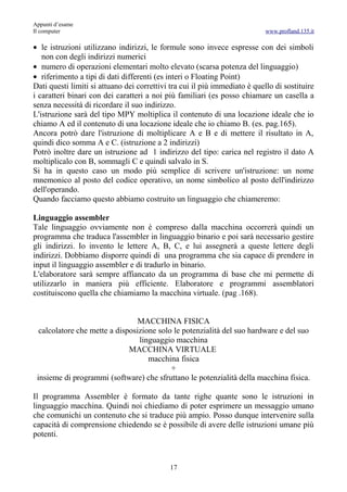 Appunti d’esame
Il computer                                                                 www.profland.135.it

• le istruzioni utilizzano indirizzi, le formule sono invece espresse con dei simboli
   non con degli indirizzi numerici
• numero di operazioni elementari molto elevato (scarsa potenza del linguaggio)
• riferimento a tipi di dati differenti (es interi o Floating Point)
Dati questi limiti si attuano dei correttivi tra cui il più immediato è quello di sostituire
i caratteri binari con dei caratteri a noi più familiari (es posso chiamare un casella a
senza necessità di ricordare il suo indirizzo.
L'istruzione sarà del tipo MPY moltiplica il contenuto di una locazione ideale che io
chiamo A ed il contenuto di una locazione ideale che io chiamo B. (es. pag.165).
Ancora potrò dare l'istruzione di moltiplicare A e B e di mettere il risultato in A,
quindi dico somma A e C. (istruzione a 2 indirizzi)
Potrò inoltre dare un istruzione ad 1 indirizzo del tipo: carica nel registro il dato A
moltiplicalo con B, sommagli C e quindi salvalo in S.
Si ha in questo caso un modo più semplice di scrivere un'istruzione: un nome
mnemonico al posto del codice operativo, un nome simbolico al posto dell'indirizzo
dell'operando.
Quando facciamo questo abbiamo costruito un linguaggio che chiameremo:

Linguaggio assembler
Tale linguaggio ovviamente non è compreso dalla macchina occorrerà quindi un
programma che traduca l'assembler in linguaggio binario e poi sarà necessario gestire
gli indirizzi. Io invento le lettere A, B, C, e lui assegnerà a queste lettere degli
indirizzi. Dobbiamo disporre quindi di una programma che sia capace di prendere in
input il linguaggio assembler e di tradurlo in binario.
L'elaboratore sarà sempre affiancato da un programma di base che mi permette di
utilizzarlo in maniera più efficiente. Elaboratore e programmi assemblatori
costituiscono quella che chiamiamo la macchina virtuale. (pag .168).


                                 MACCHINA FISICA
  calcolatore che mette a disposizione solo le potenzialità del suo hardware e del suo
                                 linguaggio macchina
                              MACCHINA VIRTUALE
                                    macchina fisica
                                           +
 insieme di programmi (software) che sfruttano le potenzialità della macchina fisica.

Il programma Assembler è formato da tante righe quante sono le istruzioni in
linguaggio macchina. Quindi noi chiediamo di poter esprimere un messaggio umano
che comunichi un contenuto che si traduce più ampio. Posso dunque intervenire sulla
capacità di comprensione chiedendo se è possibile di avere delle istruzioni umane più
potenti.



                                            17
 