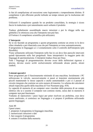 Appunti d’esame
Il computer                                                              www.profland.135.it

le fasi di compilazione ed esecuzione sono logicamente e temporalmente distinte. Il
compilatore è più efficiente perché richiede un tempo minore per la risoluzione del
problema.

Utilizzerò il compilatore quando ho un prodotto consolidato, la strategia è sicura
faccio la traduzione e poi naturalmente userò soltanto il prodotto

Traduce globalmente assemblando macro istruzioni e poi lo rilegge nella sua
globalità e lo ottimizza cosa che l'interprete non può fare.
(il Fortran è il compilatore scientifico più utilizzato).

L’interprete
Se io sto facendo un programma e questo programma contiene un errore io lo devo
rifare ritradurlo e poi rilanciarlo cosa che per l'interprete avviene automaticamente.
Il programma in linguaggio a.l. è costantemente sotto il controllo dell'interprete (più
flessibile).
Viene solitamente utilizzato l'interprete nelle fasi in cui devo fare parecchi interventi
quindi tipicamente nelle fasi progettuali. Sono interpretativi la maggior parte dei
linguaggi di sperimentazione. L'interprete traduce frase per frase.
Tutti i linguaggi di programmazione devono avere delle definizioni rigorose e
precise, devono essere scritti esclusivamente utilizzando alcune parole, alcuni
simboli.


I sistemi operativi
Sono programmi per il funzionamento minimale di una macchina. Inzialmente i PC
utilizzavano le valvole, successivamente si passò ai transistor enormemente più
piccoli mantenendo le stesse capacità o anche aumentandole e poi si è passati al
circuito integrato che contiene un certo numero di transitor. Lo schema dei calcolatori
attuali rispecchia quello della macchina di Von Neumann (pag. 418).
Le capacità di memoria di un computer sono vincolate dalla presenza di un campo
elettrico che se è assente il computer non contiene niente, senza dati in memoria il
computer non può funzionare.
Vediamo di ripercorrere i passi logici per poter risolvere un probelma, esso deve
essere analizzato, si costruisce un linguaggio e si prepara il problema utilizzando
questo linguaggio.

Anni 40
I passi erano:
1. preparare il programma in linguaggio macchina
2. memorizzare istruzioni e dati
3. fare eseguire il programma
4. estrarre il risultato dalla memoria


                                           19
 