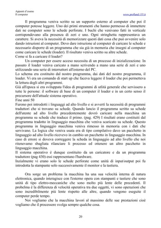 Appunti d’esame
Il computer                                                             www.profland.135.it

        Il programma veniva scritto su un supporto esterno al computer che poi il
computer potesse leggere. Uno dei primi strumenti che hanno permesso di immettere
dati ne computer sono le schede perforate. I buchi che venivano fatti in verticale
corrispondevano alla presenza di zeri e uno. Ogni stringhetta rappresentava un
carattere. Si aveva la necessità di memorizzare questi dati cosa che può avvenire solo
dando istruzioni al computer. Devo dare istruzione al computer di caricare le schede e
necessario disporre di un programma che sia già in memoria che insegni al computer
come caricare le schede (loader). Il risultato veniva scritto su altre schede.
Come si fa a caricare il loader?
        Un computer per essere acceso necessita di un processo di inizializzazione. In
passato il loader veniva caricato a mano scrivendo a mano una serie di zeri e uno
utilizzando una serie di interruttori all'esterno del PC.
Lo schema era costituito dal nostro programma, dai dati del nostro programma, il
loader. Vi era un comando di start up che faceva leggere il loader che poi permetteva
la lettura degli altri programmi.
Già all'epoca si era sviluppata l'idea di programmi di utlità generale che servissero a
tutte le persone: il software di base di un computer il loader e in un certo senso il
precursore dell'attuale sistema operativo.
Fine anni 50
Furono poi introdotti i linguaggi ad alto livello e si avvertì la necessità di programmi
traduttori che si trovano su schede. Quando lancio il programma scritto su schede
dell'utente ad alto livello precedentemente dovrò caricare nella macchina un
programma su schede che traduce il primo. (pag. 429) I risultati erano costituiti dal
programma tradotto in linguaggio macchina che veniva scaricato su schede. Questo
programma in linguaggio macchina veniva rimesso in memoria con i dati che
servivano. La logica che veniva usata era di tipo compilativo davo un pacchetto in
linguaggio ad alto livello ricevevo in cambio un pacchetto in linguaggio macchina. In
caso di errore si doveva correggere la scheda in linguaggio ad alto livello che noi
ritenevamo sbagliata rilanciare li processo ed ottenere un altro pacchetto in
linguaggio macchina.
Il sistema operativo è dunque costituito da un caricatore e da un programma
traduttore (pag 430) essi rappresentano l'hardware.
Inzialmente vi erano solo le schede perforate come unità di input/output poi fu
introdotta la stampante solo successivamente il monitor e la tastiera.

       Ora sorge un problema la macchina ha una sua velocità interna di natura
elettronica, quando interagisce con l'esterno opera con stampanti e tastiere che sono
unità di tipo elettro-meccaniche che sono molto più lente delle precedenti. Il
probelma è la differenza di velocità operativa tra due oggetti, vi sono operazioni che
sono incredibilmente più lente rispetto alle altre, quando vengono eseguite il
computer perde tempo.
       Noi vogliamo che la macchina lavori al massimo delle sue prestazioni cioè
vogliamo che il processore svolga sempre qualche cosa.


                                          20
 