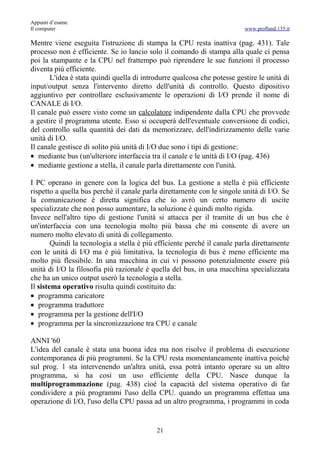 Appunti d’esame
Il computer                                                               www.profland.135.it

Mentre viene eseguita l'istruzione di stampa la CPU resta inattiva (pag. 431). Tale
processo non è efficiente. Se io lancio solo il comando di stampa alla quale ci pensa
poi la stampante e la CPU nel frattempo può riprendere le sue funzioni il processo
diventa più efficiente.
       L'idea è stata quindi quella di introdurre qualcosa che potesse gestire le unità di
input/output senza l'intervento diretto dell'unità di controllo. Questo dipositivo
aggiuntivo per controllare esclusivamente le operazioni di I/O prende il nome di
CANALE di I/O.
Il canale può essere visto come un calcolatore indipendente dalla CPU che provvede
a gestire il programma utente. Esso si occuperà dell'eventuale conversione di codici,
del controllo sulla quantità dei dati da memorizzare, dell'indirizzamento delle varie
unità di I/O.
Il canale gestisce di solito più unità di I/O due sono i tipi di gestione:
• mediante bus (un'ulteriore interfaccia tra il canale e le unità di I/O (pag. 436)
• mediante gestione a stella, il canale parla direttamente con l'unità.

I PC operano in genere con la logica del bus. La gestione a stella è più efficiente
rispetto a quella bus perchè il canale parla direttamente con le singole unità di I/O. Se
la comunicazione è diretta significa che io avrò un certo numero di uscite
specializzate che non posso aumentare, la soluzione è quindi molto rigida.
Invece nell'altro tipo di gestione l'unità si attacca per il tramite di un bus che è
un'interfaccia con una tecnologia molto più bassa che mi consente di avere un
numero molto elevato di unità di collegamento.
        Quindi la tecnologia a stella è più efficiente perché il canale parla direttamente
con le unità di I/O ma è più limitativa, la tecnologia di bus è meno efficiente ma
molto più flessibile. In una macchina in cui vi possono potenzialmente essere più
unità di I/O la filosofia più razionale è quella del bus, in una macchina specializzata
che ha un unico output userò la tecnologia a stella.
Il sistema operativo risulta quindi costituito da:
• programma caricatore
• programma traduttore
• programma per la gestione dell'I/O
• programma per la sincronizzazione tra CPU e canale

ANNI '60
L'idea del canale è stata una buona idea ma non risolve il problema di esecuzione
contemporanea di più programmi. Se la CPU resta momentaneamente inattiva poichè
sul prog. 1 sta intervenendo un'altra unità, essa potrà intanto operare su un altro
programma, si ha così un uso efficiente della CPU. Nasce dunque la
multiprogrammazione (pag. 438) cioè la capacità del sistema operativo di far
condividere a più programmi l'uso della CPU. quando un programma effettua una
operazione di I/O, l'uso della CPU passa ad un altro programma, i programmi in coda


                                           21
 