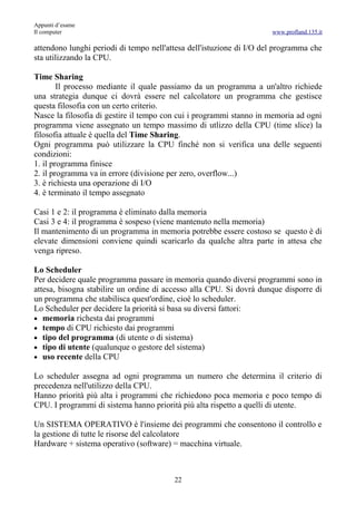 Appunti d’esame
Il computer                                                           www.profland.135.it

attendono lunghi periodi di tempo nell'attesa dell'istuzione di I/O del programma che
sta utilizzando la CPU.

Time Sharing
        Il processo mediante il quale passiamo da un programma a un'altro richiede
una strategia dunque ci dovrà essere nel calcolatore un programma che gestisce
questa filosofia con un certo criterio.
Nasce la filosofia di gestire il tempo con cui i programmi stanno in memoria ad ogni
programma viene assegnato un tempo massimo di utlizzo della CPU (time slice) la
filosofia attuale è quella del Time Sharing.
Ogni programma può utilizzare la CPU finché non si verifica una delle seguenti
condizioni:
1. il programma finisce
2. il programma va in errore (divisione per zero, overflow...)
3. è richiesta una operazione di I/O
4. è terminato il tempo assegnato

Casi 1 e 2: il programma è eliminato dalla memoria
Casi 3 e 4: il programma è sospeso (viene mantenuto nella memoria)
Il mantenimento di un programma in memoria potrebbe essere costoso se questo è di
elevate dimensioni conviene quindi scaricarlo da qualche altra parte in attesa che
venga ripreso.

Lo Scheduler
Per decidere quale programma passare in memoria quando diversi programmi sono in
attesa, bisogna stabilire un ordine di accesso alla CPU. Si dovrà dunque disporre di
un programma che stabilisca quest'ordine, cioè lo scheduler.
Lo Scheduler per decidere la priorità si basa su diversi fattori:
• memoria richesta dai programmi
• tempo di CPU richiesto dai programmi
• tipo del programma (di utente o di sistema)
• tipo di utente (qualunque o gestore del sistema)
• uso recente della CPU

Lo scheduler assegna ad ogni programma un numero che determina il criterio di
precedenza nell'utilizzo della CPU.
Hanno priorità più alta i programmi che richiedono poca memoria e poco tempo di
CPU. I programmi di sistema hanno priorità più alta rispetto a quelli di utente.

Un SISTEMA OPERATIVO è l'insieme dei programmi che consentono il controllo e
la gestione di tutte le risorse del calcolatore
Hardware + sistema operativo (software) = macchina virtuale.



                                         22
 