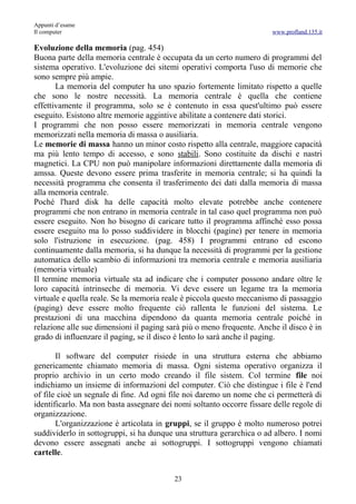 Appunti d’esame
Il computer                                                            www.profland.135.it

Evoluzione della memoria (pag. 454)
Buona parte della memoria centrale è occupata da un certo numero di programmi del
sistema operativo. L'evoluzione dei sitemi operativi comporta l'uso di memorie che
sono sempre più ampie.
       La memoria del computer ha uno spazio fortemente limitato rispetto a quelle
che sono le nostre necessità. La memoria centrale è quella che contiene
effettivamente il programma, solo se è contenuto in essa quest'ultimo può essere
eseguito. Esistono altre memorie aggintive abilitate a contenere dati storici.
I programmi che non posso essere memorizzati in memoria centrale vengono
memorizzati nella memoria di massa o ausiliaria.
Le memorie di massa hanno un minor costo rispetto alla centrale, maggiore capacità
ma più lento tempo di accesso, e sono stabili. Sono costituite da dischi e nastri
magnetici. La CPU non può manipolare informazioni direttamente dalla memoria di
amssa. Queste devono essere prima trasferite in memoria centrale; si ha quindi la
necessità programma che consenta il trasferimento dei dati dalla memoria di massa
alla memoria centrale.
Poché l'hard disk ha delle capacità molto elevate potrebbe anche contenere
programmi che non entrano in memoria centrale in tal caso quel programma non può
essere eseguito. Non ho bisogno di caricare tutto il programma affinché esso possa
essere eseguito ma lo posso suddividere in blocchi (pagine) per tenere in memoria
solo l'istruzione in esecuzione. (pag. 458) I programmi entrano ed escono
continuamente dalla memoria, si ha dunque la necessità di programmi per la gestione
automatica dello scambio di informazioni tra memoria centrale e memoria ausiliaria
(memoria virtuale)
Il termine memoria virtuale sta ad indicare che i computer possono andare oltre le
loro capacità intrinseche di memoria. Vi deve essere un legame tra la memoria
virtuale e quella reale. Se la memoria reale è piccola questo meccanismo di passaggio
(paging) deve essere molto frequente ciò rallenta le funzioni del sistema. Le
prestazioni di una macchina dipendono da quanta memoria centrale poiché in
relazione alle sue dimensioni il paging sarà più o meno frequente. Anche il disco è in
grado di influenzare il paging, se il disco è lento lo sarà anche il paging.

       Il software del computer risiede in una struttura esterna che abbiamo
genericamente chiamato memoria di massa. Ogni sistema operativo organizza il
proprio archivio in un certo modo creando il file sistem. Col termine file noi
indichiamo un insieme di informazioni del computer. Ciò che distingue i file è l'end
of file cioè un segnale di fine. Ad ogni file noi daremo un nome che ci permetterà di
identificarlo. Ma non basta assegnare dei nomi soltanto occorre fissare delle regole di
organizzazione.
       L'organizzazione è articolata in gruppi, se il gruppo è molto numeroso potrei
suddividerlo in sottogruppi, si ha dunque una struttura gerarchica o ad albero. I nomi
devono essere assegnati anche ai sottogruppi. I sottogruppi vengono chiamati
cartelle.


                                          23
 