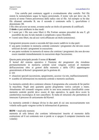 Appunti d’esame
Il computer                                                             www.profland.135.it

        Una cartella può contenere oggetti o eventualmente altre cartelle. Nel file
sistem la nomenclatura segue la logica posizionale, il nome vale per dove sta. Si
associa al nome l'intera percorrenza dalla radice sino al file. Ad esempio se ho due
file chiamati entrambe B, ma il secondo è contenuto nella 1, quest'ultimo è
denominato 1B.
I file oltre ad avere un nome, avranno anche un titolo ciò permette di codificarli.
Il titolo si può attribuire in due modi:
• I nomi per i file non sono liberi (i file Fortran saranno preceduti da una F, gli
   assembler da una A) tale metodo è complicato e poco flessibile.
• I nomi sono liberi, ma ad essi verrà affiancato un titolo (estensione).

I programmi possono essere a seconda del tipo essere suddivisi in due parti:
• una parte residente in memoria centrale contenete i programmi che devono essere
   utilizzati da tutti i programmi in esecuzione.
• una parte residente in memoria di massa che contiene i programmi che non devono
   essere mandati immediatamente in esecuzione dopo l'accensione.

Questa parte principale prende il nome di Kernel.
Il kernel del sistema operativo è l'insieme dei programmi che risiedono
permanentemente in memoria centrale (cioé vengono caricati al momento
dell'accenzione oltre ai gestori della memoria e della CPU) appartengono
generalemete al Kernel i programmi per la gestione di:
• I/O
• situazioni speciali (accensione, spegnimento, accesso via rete, malfunzionamenti)
• scambio di informazioni tra memoria centrale e memorie ausiliarie.

La memoria centrale deve contenere almeno il programma che consenta di far partire
la macchina. Negli anni quaranta questo programma veniva caricato a mano.
Attualmente tali comandi vengono scritti in una terza memoria classificabile come
memoria centrale poiché deve essere di tipo operativo, la quale deve avere la
caratteristica teconolgica di non cancellarsi. Si tratta di istruzioni che permettono di
innescare il processo di caricamento del Kernel.

La memoria centrale è dunque divisa in due parti di cui una necessariamente non
volatile nella quale vengono scritte le informazioni di partenza.

ROM = read only memory
memoria di sola lettura che contiene informazioni inserite al momento della
costruzione ed il cui contenuto non si perde se si spegne il computer (memoria non
volatile)




                                          24
 