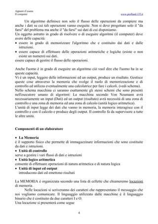 Appunti d’esame
Il computer                                                              www.profland.135.it

       Un algoritmo definisce non solo il flusso delle operazioni da compiere ma
anche i dati su cui tali operazioni vanno eseguite. Non si deve progettare solo il "da
farsi" del problema ma anche il "da farsi" sui dati di cui disponiamo.
Un oggetto astratto in grado di risolvere o di eseguire algoritmi (il computer) deve
avere delle capacità:
• essere in grado di memorizzare l'algoritmo che e costituito dai dati e dalle
   istruzioni.
• essere capace di effettuare delle operazioni aritmetiche e logiche (esiste o non
   esiste un numero) sui dati.
essere capace di gestire il flusso delle operazioni.

Anche l'uomo è in grado di eseguire un algoritmo ciò vuol dire che l'uomo ha in se
queste capacità.
Vi è un input, leggere delle informazioni ed un output, produce un risultato. Gestisce
queste cose attraverso la memoria che svolge il ruolo di memorizzazione e di
controllo ed utilizza eventualmente una calcolatrice per fare i calcoli. (vedi schema).
Nello schema macchina ci saranno esattamente gli stessi schemi che sono presenti
nell'esecutore umano di algoritmi: La macchina secondo Von Neumann avrà
necessariamente un input (Dati) ed un output (risultato) avrà necessità di una zona di
controllo e una zona di memoria ed una zona di calcolo (unità logico aritmetica).
L'unità di input legge dei dati che vanno in memoria, la memoria interagisce con il
controllo e con il calcolo e produce degli output. Il controllo fa da supervisore a tutte
le altre unità.


Componenti di un elaboratore

• La Memoria
è il supporto fisico che permette di immagazzinare informazioni che sono costituite
da dati e istruzioni.
• Unità di controllo
serve a gestire i vari flussi di dati e istruzioni
• Unità logico aritmetica
consente di effettuare operazioni di natura aritmetica e di natura logica
• Unità di input ed output
   introducono dati ed emettono risultati

La MEMORIA è organizzata secondo una lista di cellette che chiameremo locazioni
di memoria.
      Nelle locazioni si scriveranno dei caratteri che rappresentano il messaggio che
noi vogliamo comunicare. Il linguaggio utilizzato dalle macchine è il linguaggio
binario che è costituito da due caratteri I e O.
Una locazione si presenterà come segue

                                           4
 