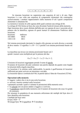 Appunti d’esame
Il computer                                                                 www.profland.135.it

                              1   1   0    1       1   0   1   0

       In ciascuna locazione no segneremo una sequenza di zeri e di uno. Ogni
locazione è a sua volta una sequenza di componenti elementari che contengono
esclusivamente i caratteri rappresentativi della memoria O ed I questi componenti
elementari si chiamano bit.
La memoria è insieme di celle ognuna delle quali contiene una stringa di bit.
La stringa di 8 bit forma un byte che sono diventate l'unità di misura della memoria.
Ogni locazione deve essere distinta dall'altra per cui ognuna di esse è associata ad un
numero che la identifica, ognuno di questi numeri lo chiameremo l'indirizzo della
locazione.
locazione        indirizzo
10110001            0010
11011110            0011

Nel sistema posizionale decimale le singole cifre giocano un ruolo diverso a seconda
di dove stanno: 13 significa 1 x 10 + 3 x 1 perché è un sistema posizionale basato sul
10.

La macchina usa invece un sistema posizionale basato sul 2
quindi i numeri sono moltiplicati per le potenze del due

                            0 x 23 + 0 x 22 + 1 x 21+ 0 x 1= 2.

L'insieme di locazioni raggruppate prende il nome di parola.
Il numero di locazioni che può contenere una parola dipende da quanto sono lunghe
le istruzioni della singola macchina.
La locazione è la minima unità indirizzabile, la parola è quell'insieme di locazioni
sufficienti per poter scrivere un istruzione o un dato.
La locazione tipica è costituita da 8 bit, la parola tipica è fatta da 4 locazioni (32 bit).

Operazioni sulla memoria
• leggere: vedere che ci sta in una certa locazione.
• scrivere: inserire caratteri nelle locazioni.
I parametri secondo i quali si valutano le prestazioni della memoria sono:
• la velocità con cui posso andare a leggere e a scrivere,
• la grandezza capacità della memoria cioè il numero di locazioni che essa è in grado
   di contenere.
Per misurare la grandezza di una memoria utilizziamo dei multipli del byte dove il
byte identifica una locazione.
I multipli del byte sono:
K byte 1024 = 29
M (mega) byte  G (giga)byte  T (tera)byte

                                               5
 