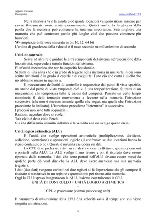 Appunti d’esame
Il computer                                                               www.profland.135.it

      Nella memoria vi è la parola cioè quante locazioni vengono messe insieme per
essere fisicamente usate contemporaneamente. Quindi anche la lunghezza della
parola che la memoria può contenere ha una sua importanza. Sarà migliore una
memoria che può contenere parole più lunghe cioè che possono contenere più
locazioni.
W= ampiezza della voce misurata in bit 16, 32, 64 bit
L'ordine di grandezza della velocità è il nano-secondo un miliardesimo di secondo.

Unità di controllo
       Serve ad istruire e guidare le altri componenti del sistema nell'esecuzione della
loro attività, supervede a tutte le funzioni del sistema.
E' un'unità meccanica che non ha capacità decisionale.
Si tratta di una unità che è in grado di leggere nella memoria in una parte in cui sono
scritte istruzioni, è in grado di capirle e di eseguirle. Tutto ciò che conta è quello che
noi abbiamo messo in memoria.
       Il meccanismo dell'unità di controllo è sequenziale dal punto di vista spaziale,
ma anche dal punto di vista temporale cioè vi è una temporizzazione. Si tratta di un
meccanismo che temporizza tutte le azioni del computer. Passato un certo tempo
ricomincia il ciclo tornando nuovamente a leggere nella memoria l'istruzione
successiva (che non è necessariamente quella che segue, ma quella che l'istruzione
precedente ha indicato). L'istruzione precedente "determina" la successiva.
I processi non sono tutti sequenziali.
Random: accedere dove si vuole.
Tale ciclo è detto ciclo Fetch.
Ciò che differenzia un'unità dall'altra è la velocità con cui svolge questo ciclo.

Unità logico aritmetica (ALU)
       È l'unità che svolge operazioni aritmetiche (moltiplicazione, divisione,
addizione, sottrazione) e operazioni logiche (il confronto: se due locazioni hanno lo
stesso contenuto o no). Questa è un'unità che opera sui dati.
       La CPU deve prelevare i dati su cui devono essere effettuate queste operazioni
e portarli nella ALU. La ALU svolge il suo lavoro e poi il risultato deve essere
riportato dalla memoria. I dati che sono portati nell'ALU devono essere messi da
qualche parte ciò vuol dire che la ALU deve avere anch'essa una sua memoria
(registri).
I dati (due dati) vengono caricati nei due registri si fa l'operazione che gli compete il
risultato si trasferisce in un registro e quest'ultimo poi ritorna alla memoria.
Oggi la CU è spesso integrata con la ALU. Insieme costituiscono la CPU.
             UNITÀ DI CONTROLLO + UNITÀ LOGICO ARITMETICA
                                              =
                        CPU o processore (central processing unit)

Il parametro di misurazione della CPU è la velocità ossia il tempo con cui viene
eseguita un istruzione.
                                            6
 