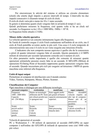 Appunti d’esame
Il computer                                                                       www.profland.135.it

       Per sincronizzare le attività del sistema si utilizza un circuito elementare
(clock) che emette degli impulsi a precisi intervalli di tempo. L'intervallo tra due
impulsi consecutivi è chiamato tempo di ciclo di clock.
Il ciclo di clock varia più o meno tra 10 e 1 nano secondo.
In genere si determina quanti clock vengono fatti in un'unità di tempo (1 sec).
Quindi preferiamo misurare la frequenza, cioè quante volte si ha un clock nel
secondo. La frequenza va tra i 10 e i 1000 MHz. 1MHz = 106 H.
La frequenza limite attuale è 2 GHz.

Misure della velocità operativa
La velocità operativa è un concetto intimamente legato alla frequenza.
Se l'unità di controllo esegue il ciclo Fetch esattamente nell'ambito di un ciclo, ma il
ciclo di Fetch potrebbe avvenire anche in più cicli. Una cosa è il ciclo temporale di
sincronizzazione una cosa è il ciclo in cui viene eseguita una istruzione (Fetch).
       L'indicatore che non comporta nessun equivoco è quello che da la conoscenza
a priori di quante istruzioni vengono fatte al secondo. Questo parametro è il MIPS
milioni di istruzioni per secondo tipicamente coincide con li numero di cicli.
Un altro parametro molto importante è quello che consente di misurare quante
operazioni aritmetiche possono essere fatte in un secondo. Il MFLOPS (Milioni di
operazioni FLOating Point al Secondo) rappresenta quante operazioni vengono fatte
al secondo. Quando necessitano più cicli per eseguire un'istruzione i MIPS di questa
macchina sono inferiori alla frequenza.

Unità di input output
Permettono al computer di interfacciare con il mondo esterno:
Video, Tastiera, Stampante, Mouse, Plotter, Scanner.

Classificazione dei Computer
Ogni macchina si distingue per una differente tecnologia.
    personal computer        workstation               mainframe             super computer
   Frequenza            Hanno un tecnologia      Sono oggetti molto      Hanno         incredibili
   1000 - 2000 MHz      differente dal PC Sono   più grandi ed hanno     velocità rispetto ad
   Capacità             più robusti poiché non   capacità estremamente   altri tipi di computer.
   64 - 256 Mbyte       si spengono mai          superiori.              Hanno più di un
                                                                         processore            in
                                                                         parallelo.
   Scopo:               Scopo:                   Scopo:                  Scopo:
   piccoli archivi      Ricerche                 Data processing         Calcolo scientifico di
   scrittura            CAD                      (banche dati)           altissimo livello
   internet             Calcolo
   giochi               internet

Velocità di operazioni al secondo
PC e Workstation 5 - 50 milioni di operazioni al secondo (MFLOPS) un super
computer è nell'ordine dei GFLOPS di miliardi di operazioni sono cioè 1000 volte
più veloci.
                                                 7
 