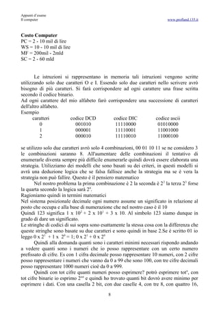 Appunti d’esame
Il computer                                                             www.profland.135.it



Costo Computer
PC = 2 - 10 mil di lire
WS = 10 - 10 mil di lire
MF = 200mil - 2mld
SC = 2 - 60 mld


       Le istruzioni si rappresentano in memoria tali istruzioni vengono scritte
utilizzando solo due caratteri O e I. Essendo solo due caratteri nello scrivere avrò
bisogno di più caratteri. Si farà corrispondere ad ogni carattere una frase scritta
secondo il codice binario.
Ad ogni carattere del mio alfabeto farò corrispondere una successione di caratteri
dell'altro alfabeto.
Esempio
      caratteri         codice DCD          codice DIC          codice ascii
          0                001010            11110000            01010000
          1                000001            11110001            11001000
          2                000010            11110010            11000100

se utilizzo solo due caratteri avrò solo 4 combinazioni, 00 01 10 11 se ne considero 3
le combinazioni saranno 8. All'aumentare delle combinazioni il tentativo di
enumerarle diventa sempre più difficile enumerarle quindi dovrà essere elaborata una
strategia. Utilizziamo dei modelli che sono basati su dei criteri, in questi modelli si
avrà una deduzione logica che se falsa fallisce anche la strategia ma se è vera la
strategia non può fallire. Questo è il pensiero matematico
       Nel nostro problema la prima combinazione è 2 la seconda è 2 2 la terza 23 forse
la quarta secondo la logica sarà 24.
Ragioniamo quindi in termini matematici
Nel sistema posizionale decimale ogni numero assume un significato in relazione al
posto che occupa e alla base di numerazione che nel nostro caso è il 10
Quindi 123 significa 1 x 102 + 2 x 101 + 3 x 10. Al simbolo 123 siamo dunque in
grado di dare un significato.
Le stringhe di codici di sui sopra sono esattamente la stessa cosa con la differenza che
queste stringhe sono basate su due caratteri e sono quindi in base 2.Se è scritto 01 io
leggo 0 x 21 + 1 x 20 = 1; 0 x 21 + 0 x 20
       Quindi alla domanda quanti sono i caratteri minimi necessari rispondo andando
a vedere quanti sono i numeri che io posso rappresentare con un certo numero
prefissato di cifre. Es con 1 cifra decimale posso rappresentare 10 numeri, con 2 cifre
posso rappresentare i numeri che vanno da 0 a 99 che sono 100, con tre cifre decimali
posso rappresentare 1000 numeri cioè da 0 a 999.
       Quindi con tot cifre quanti numeri posso esprimere? potrò esprimere totn, con
tot cifre binarie io esprimo 2tot e quindi ho trovato quanti bit dovrò avere minimo per
esprimere i dati. Con una casella 2 bit, con due caselle 4, con tre 8, con quattro 16,
                                           8
 