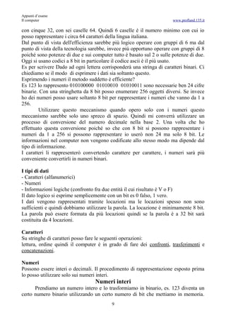 Appunti d’esame
Il computer                                                            www.profland.135.it

con cinque 32, con sei caselle 64. Quindi 6 caselle è il numero minimo con cui io
posso rappresentare i circa 64 caratteri della lingua italiana.
Dal punto di vista dell'efficienza sarebbe più logico operare con gruppi di 6 ma dal
punto di vista della tecnologia sarebbe, invece più opportuno operare con gruppi di 8
poiché sono potenze di due e sui computer tutto è basato sul 2 o sulle potenze di due.
Oggi si usano codici a 8 bit in particolare il codice ascii è il più usato.
Es per scrivere Dado ad ogni lettera corrisponderà una stringa di caratteri binari. Ci
chiediamo se il modo di esprimere i dati sia soltanto questo.
Esprimendo i numeri il metodo suddetto è efficiente?
Es 123 lo rappresento 010100000 01010010 01010011 sono necessarie ben 24 cifre
binarie. Con una stringhetta da 8 bit posso enumerare 256 oggetti diversi. Se invece
ho dei numeri posso usare soltanto 8 bit per rappresentare i numeri che vanno da 1 a
256.
         Utilizzare questo meccanismo quando opero solo con i numeri questo
meccanismo sarebbe solo uno spreco di spazio. Quindi mi converrà utilizzare un
processo di conversione del numero decimale nella base 2. Una volta che ho
effettuato questa conversione poiché so che con 8 bit si possono rappresentare i
numeri da 1 a 256 si possono rappresentare io userò non 24 ma solo 8 bit. Le
informazioni nel computer non vengono codificate allo stesso modo ma dipende dal
tipo di informazione.
I caratteri li rappresenterò convertendo carattere per carattere, i numeri sarà più
conveniente convertirli in numeri binari.

I tipi di dati
- Caratteri (alfanumerici)
- Numeri
- Informazioni logiche (confronto fra due entità il cui risultato è V o F)
Il dato logico si esprime semplicemente con un bit es 0 falso, 1 vero.
I dati vengono rappresentati tramite locazioni ma le locazioni spesso non sono
sufficienti e quindi dobbiamo utilizzare la parola. La locazione è minimamente 8 bit.
La parola può essere formata da più locazioni quindi se la parola è a 32 bit sarà
costituita da 4 locazioni.

Caratteri
Su stringhe di caratteri posso fare le seguenti operazioni:
lettura, ordine quindi il computer è in grado di fare dei confronti, trasferimenti e
concatenazioni.

Numeri
Possono essere interi o decimali. Il procedimento di rappresentazione esposto prima
lo posso utilizzare solo sui numeri interi.
                                  Numeri interi
      Prendiamo un numero intero e lo trasformiamo in binario, es. 123 diventa un
certo numero binario utilizzando un certo numero di bit che mettiamo in memoria.
                                          9
 