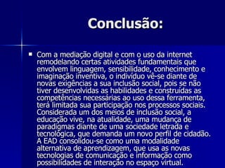 Conclusão: Com a mediação digital e com o uso da internet remodelando certas atividades fundamentais que envolvem linguagem, sensibilidade, conhecimento e imaginação inventiva, o indivíduo vê-se diante de novas exigências a sua inclusão social, pois se não tiver desenvolvidas as habilidades e construídas as competências necessárias ao uso dessa ferramenta, terá limitada sua participação nos processos sociais. Considerada um dos meios de inclusão social, a educação vive, na atualidade, uma mudança de paradigmas diante de uma sociedade letrada e tecnológica, que demanda um novo perfil de cidadão. A EAD consolidou-se como uma modalidade alternativa de aprendizagem, que usa as novas tecnologias de comunicação e informação como possibilidades de interação no espaço virtual. 