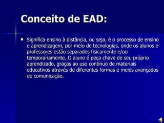 Conceito de EAD: Significa ensino à distância, ou seja, é o processo de ensino e aprendizagem, por meio de tecnologias, onde os alunos e professores estão separados fisicamente e/ou temporariamente. O aluno é peça chave de seu próprio aprendizado, graças ao uso contínuo de materiais educativos através de diferentes formas e meios avançados de comunicação. 