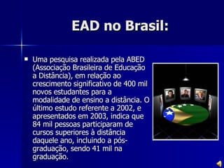 EAD no Brasil: Uma pesquisa realizada pela ABED (Associação Brasileira de Educação a Distância), em relação ao crescimento significativo de 400 mil novos estudantes para a modalidade de ensino a distância. O último estudo referente a 2002, e apresentados em 2003, indica que 84 mil pessoas participaram de cursos superiores à distância daquele ano, incluindo a pós-graduação, sendo 41 mil na graduação. 