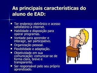 As principais características do aluno de EAD: Ter endereço eletrônico e acesso satisfatório a internet. Habilidade e disposição para operar programas. Vontade para aprender e interagir, ser participativo. Organização pessoal. Flexibilidade e adaptação. Objetividade em sua comunicação: comunicar-se de forma clara, breve e transparente. Ser responsável pelo seu próprio aprendizado. 