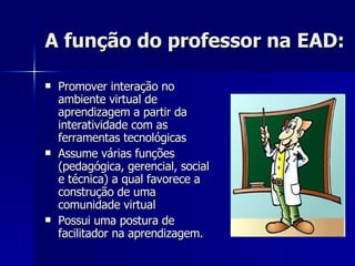A função do professor na EAD: Promover interação no ambiente virtual de aprendizagem a partir da interatividade com as ferramentas tecnológicas Assume várias funções (pedagógica, gerencial, social e técnica) a qual favorece a construção de uma comunidade virtual Possui uma postura de facilitador na aprendizagem. 