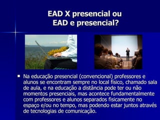 EAD X presencial ou  EAD e presencial? Na educação presencial (convencional) professores e alunos se encontram sempre no local físico, chamado sala de aula, e na educação a distância pode ter ou não momentos presenciais, mas acontece fundamentalmente com professores e alunos separados fisicamente no espaço e/ou no tempo, mas podendo estar juntos através de tecnologias de comunicação. 