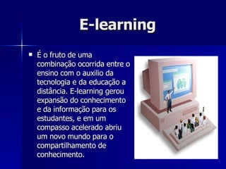 E-learning   É o fruto de uma combinação ocorrida entre o ensino com o auxilio da tecnologia e da educação a distância. E-learning gerou expansão do conhecimento e da informação para os estudantes, e em um compasso acelerado abriu um novo mundo para o compartilhamento de conhecimento. 