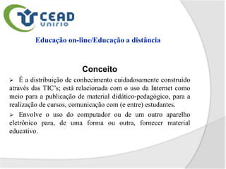 Conceito
   É a distribuição de conhecimento cuidadosamente construído
através das TIC’s; está relacionada com o uso da Internet como
meio para a publicação de material didático-pedagógico, para a
realização de cursos, comunicação com (e entre) estudantes.
 Envolve o uso do computador ou de um outro aparelho
eletrônico para, de uma forma ou outra, fornecer material
educativo.
 