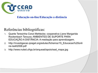 Referências bibliográficas:
1.   Querte Teresinha Conzi Mehlecke; cooperativa Liane Margarida
     Rockenbach Tarouco; AMBIENTES DE SUPORTE PARA
     EDUCAÇÃO A DISTÂNCIA: A mediação para aprendizagem.
2.   http://investigacao.ipiaget.org/edutec/ficheiros/15_Educacao%20onli
     ne-IasK2008.pdf
3.   http://www.nuted.ufrgs.br/arquead/apoio/ead_mapa.jpg
 