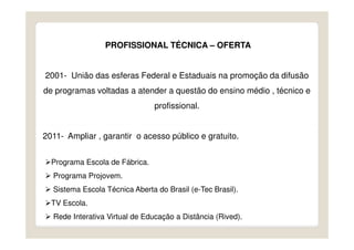 PROFISSIONAL TÉCNICA – OFERTA


2001- União das esferas Federal e Estaduais na promoção da difusão
de programas voltadas a atender a questão do ensino médio , técnico e
                                profissional.


2011- Ampliar , garantir o acesso público e gratuito.


  Programa Escola de Fábrica.
  Programa Projovem.
  Sistema Escola Técnica Aberta do Brasil (e-Tec Brasil).
  TV Escola.
  Rede Interativa Virtual de Educação a Distância (Rived).
 