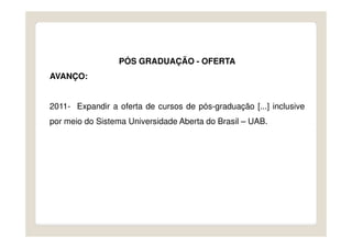 PÓS GRADUAÇÃO - OFERTA
AVANÇO:


2011- Expandir a oferta de cursos de pós-graduação [...] inclusive
por meio do Sistema Universidade Aberta do Brasil – UAB.
 