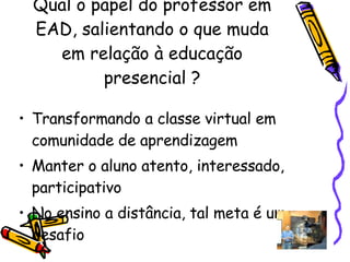 Qual o papel do professor em EAD, salientando o que muda em relação à educação presencial ? Transformando a classe virtual em comunidade de aprendizagem  Manter o aluno atento, interessado, participativo  No ensino a distância, tal meta é um desafio  
