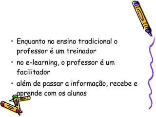 Enquanto no ensino tradicional o professor é um treinador  no e-learning, o professor é um facilitador  além de passar a informação, recebe e aprende com os alunos  