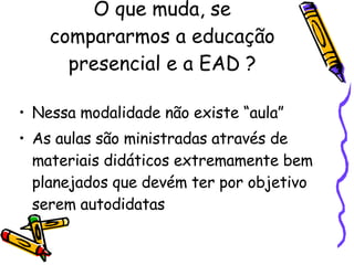 O que muda, se compararmos a educação presencial e a EAD ? Nessa modalidade não existe “aula”  As aulas são ministradas através de materiais didáticos extremamente bem planejados que devém ter por objetivo serem autodidatas  
