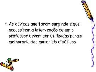 As dúvidas que forem surgindo e que necessitem a intervenção de um o professor devem ser utilizadas para a melhoraria dos materiais didáticos  