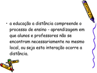a educação a distância compreende o processo de ensino - aprendizagem em que alunos e professores não se encontram necessariamente no mesmo local, ou seja esta interação ocorre a distância. 