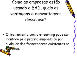 Como as empresas estão usando a EAD, quais as vantagens e desvantagens desse uso? O treinamento com o e-learning pode ser montado pela própria empresa ou por qualquer dos fornecedores existentes no mercado. 