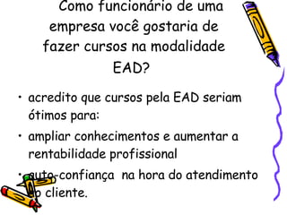     Como funcionário de uma empresa você gostaria de fazer cursos na modalidade EAD?   acredito que cursos pela EAD seriam ótimos para: ampliar conhecimentos e aumentar a rentabilidade profissional  auto-confiança  na hora do atendimento ao cliente. 