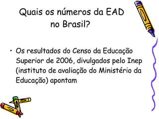 Quais os números da EAD no Brasil?  Os resultados do Censo da Educação Superior de 2006, divulgados pelo Inep (instituto de avaliação do Ministério da Educação) apontam  