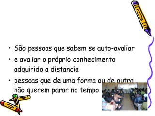 São pessoas que sabem se auto-avaliar  e avaliar o próprio conhecimento adquirido a distancia  pessoas que de uma forma ou de outra não querem parar no tempo  