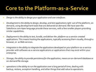 

Design is the ability to design your application and user interfaces.



Development is the ability to design, develop, and test applications right out of the platform, on
demand, using development tools that are delivered on demand. We have seen the
Salesforce.com Apex language provide these services, with a few smaller players providing
similar capabilities.



Deployment is the ability to test, bundle, and deliver the platform-as-a service–created
applications. This means hosting the applications, typically accessing them visually, through a
browser, or as Web services.



Integration is the ability to integrate the applications developed on your platform-as-a-service
provider with software-as-a-service applications or applications that may exist within your
enterprise.



Storage, the ability to provide persistence for the application, means an on-demand database or
on-demand ﬁle storage.



operations is the ability to run the application over a long period of time, dealing with
backup, restore, exception handling, and other things that add value to operations.

 