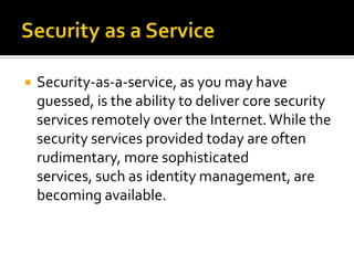

Security-as-a-service, as you may have
guessed, is the ability to deliver core security
services remotely over the Internet. While the
security services provided today are often
rudimentary, more sophisticated
services, such as identity management, are
becoming available.

 