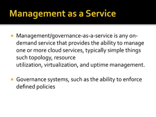 

Management/governance-as-a-service is any ondemand service that provides the ability to manage
one or more cloud services, typically simple things
such topology, resource
utilization, virtualization, and uptime management.



Governance systems, such as the ability to enforce
deﬁned policies

 