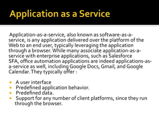 Application-as-a-service, also known as software-as-aservice, is any application delivered over the platform of the
Web to an end user, typically leveraging the application
through a browser. While many associate application-as-aservice with enterprise applications, such as Salesforce
SFA, ofﬁce automation applications are indeed applications-asa-service as well, including Google Docs, Gmail, and Google
Calendar. They typically offer :





A user interface
Predeﬁned application behavior.
Predeﬁned data.
Support for any number of client platforms, since they run
through the browser.

 