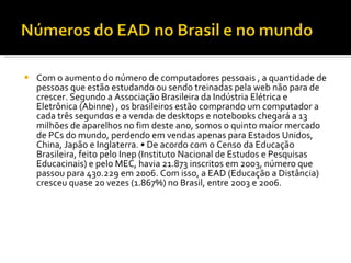 Com o aumento do número de computadores pessoais , a quantidade de pessoas que estão estudando ou sendo treinadas pela web não para de crescer. Segundo a Associação Brasileira da Indústria Elétrica e Eletrônica (Abinne) , os brasileiros estão comprando um computador a cada três segundos e a venda de desktops e notebooks chegará a 13 milhões de aparelhos no fim deste ano, somos o quinto maior mercado de PCs do mundo, perdendo em vendas apenas para Estados Unidos, China, Japão e Inglaterra. • De acordo com o Censo da Educação Brasileira, feito pelo Inep (Instituto Nacional de Estudos e Pesquisas Educacinais) e pelo MEC, havia 21.873 inscritos em 2003, número que passou para 430.229 em 2006. Com isso, a EAD (Educação a Distância) cresceu quase 20 vezes (1.867%) no Brasil, entre 2003 e 2006. 