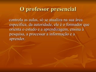 O professor presencial controla as aulas, só se atualiza na sua área específica, da autoridade, ele é o formador que orienta o estudo e a aprendizagem, ensina à pesquisa, a processar a informação e a aprender. 