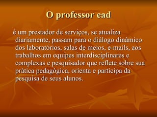 O professor ead é um prestador de serviços, se atualiza diariamente, passam para o diálogo dinâmico dos laboratórios, salas de meios, e-mails, aos trabalhos em equipes interdisciplinares e complexas e pesquisador que reflete sobre sua prática pedagógica, orienta e participa da pesquisa de seus alunos. 