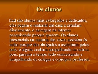 Os alunos Ead são alunos mais esforçados e dedicados, eles pegam o material em casa e estudam diariamente, e navegam na internet pesquisando porque querem. Os alunos presenciais na maioria das vezes assistem às aulas porque são obrigados a assistiram pelos pais, e alguns acabam atrapalhando os outros, pois, passam o tempo todo conversando e atrapalhando os colegas e o próprio professor. 