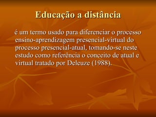 Educação a distância é um termo usado para diferenciar o processo ensino-aprendizagem presencial-virtual do processo presencial-atual, tomando-se neste estudo como referência o conceito de atual e virtual tratado por Deleuze (1988).  